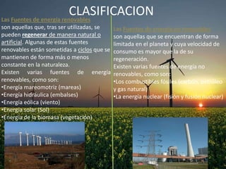 CLASIFICACION
Las Fuentes de energía renovables
son aquellas que, tras ser utilizadas, se
pueden regenerar de manera natural o
artificial. Algunas de estas fuentes
renovables están sometidas a ciclos que se
mantienen de forma más o menos
constante en la naturaleza.
Existen varias fuentes de energía
renovables, como son:
•Energía mareomotriz (mareas)
•Energía hidráulica (embalses)
•Energía eólica (viento)
•Energía solar (Sol)
•Energía de la biomasa (vegetación)

Las Fuentes de energía no renovables
son aquellas que se encuentran de forma
limitada en el planeta y cuya velocidad de
consumo es mayor que la de su
regeneración.
Existen varias fuentes de energía no
renovables, como son:
•Los combustibles fósiles (carbón, petróleo
y gas natural)
•La energía nuclear (fisión y fusión nuclear)

 