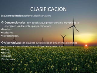 CLASIFICACION
Según su utilización podemos clasificarlas en:

 Convencionales: son aquellas que proporcionan la mayoría de la
energía en los diferentes países como son:
•Térmicas
•Nucleares
•Hidroeléctricas.

Alternativas: son aquellas cuya utilización está menos extendida
pero que cada vez adquieren más importancia como son:
•Eólicas
•Solares
•Biomasa
•Geotérmica
•Mareomotriz

 