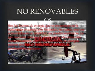 NO RENOVABLES
            
Son las fuentes de energía que se encuentran en la
naturaleza en cantidades limitadas, las cuales, una vez
consumidas en su totalidad, no pueden sustituirse, ya
que no existe sistema de producción o de extracción
económicamente viable. De esta índole de energías
existen dos tipos: Combustibles fósiles y los
combustibles nucleares.
 