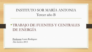 INSTITUTO SOR MARÍA ANTONIA
Tercer año B

• TRABAJO DE FUENTES Y CENTRALES
DE ENERGÍA
Profesora: Laura Rodriguez
Año lectivo 2013

 