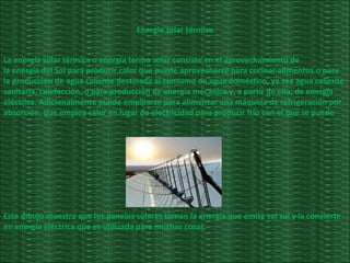 Energía solar térmica La energía solar térmica o energía termo solar consiste en el aprovechamiento de la energía del Sol para producir calor que puede aprovecharse para cocinar alimentos o para la producción de agua caliente destinada al consumo de agua doméstico, ya sea agua caliente sanitaria, calefacción, o para producción de energía mecánica y, a partir de ella, de energía eléctrica. Adicionalmente puede emplearse para alimentar una máquina de refrigeración por absorción, que emplea calor en lugar de electricidad para producir frío con el que se puede  Este dibujo muestra que los paneles solares toman la energía que emite sol sol y la convierte en energía eléctrica que es utilizada para muchas cosas. 