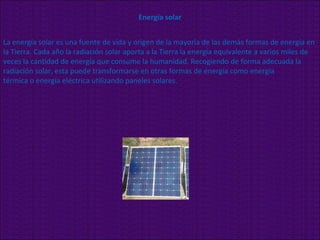 Energía solar La energía solar es una fuente de vida y origen de la mayoría de las demás formas de energía en la Tierra. Cada año la radiación solar aporta a la Tierra la energía equivalente a varios miles de veces la cantidad de energía que consume la humanidad. Recogiendo de forma adecuada la radiación solar, esta puede transformarse en otras formas de energía como energía térmica o energía eléctrica utilizando paneles solares. 