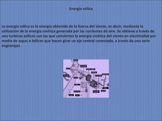 Energía eólica La energía eólica es la energía obtenida de la fuerza del viento, es decir, mediante la utilización de la energía cinética generada por las corrientes de aire. Se obtiene a través de una turbinas eólicas son las que convierten la energía cinética del viento en electricidad por medio de aspas o hélices que hacen girar un eje central conectado, a través de una serie engranajes . 
