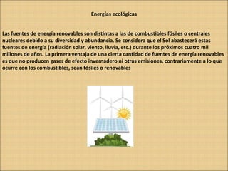 Energías ecológicas Las fuentes de energía renovables son distintas a las de combustibles fósiles o centrales nucleares debido a su diversidad y abundancia. Se considera que el Sol abastecerá estas fuentes de energía (radiación solar, viento, lluvia, etc.) durante los próximos cuatro mil millones de años. La primera ventaja de una cierta cantidad de fuentes de energía renovables es que no producen gases de efecto invernadero ni otras emisiones, contrariamente a lo que ocurre con los combustibles, sean fósiles o renovables 