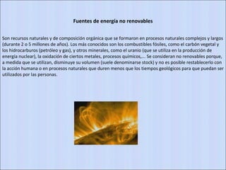 Fuentes de energía no renovables Son recursos naturales y de composición orgánica que se formaron en procesos naturales complejos y largos (durante 2 o 5 millones de años). Los más conocidos son los combustibles fósiles, como el carbón vegetal y los hidrocarburos (petróleo y gas), y otros minerales, como el uranio (que se utiliza en la producción de energía nuclear), la oxidación de ciertos metales, procesos químicos,... Se consideran no renovables porque, a medida que se utilizan, disminuye su volumen (suele denominarse stock) y no es posible restablecerlo con la acción humana o en procesos naturales que duren menos que los tiempos geológicos para que puedan ser utilizados por las personas. 