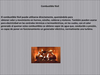 Combustible fósil El combustible fósil puede utilizarse directamente, quemándolo para obtener calor y movimiento en hornos, estufas, calderas y motores. También pueden usarse para electricidad en las centrales térmicas o termoeléctricas, en las cuales, con el calor generado al quemar estos combustibles se obtiene vapor de agua que, conducido a presión, es capaz de poner en funcionamiento un generador eléctrico, normalmente una turbina. 