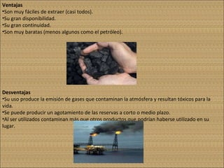 Ventajas Son muy fáciles de extraer (casi todos). Su gran disponibilidad. Su gran continuidad. Son muy baratas (menos algunos como el petróleo). Desventajas Su uso produce la emisión de gases que contaminan la atmósfera y resultan tóxicos para la vida. Se puede producir un agotamiento de las reservas a corto o medio plazo. Al ser utilizados contaminan más que otros productos que podrían haberse utilizado en su lugar. 