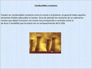 Combustibles nucleares Pueden ser combustibles nucleares como el uranio y el plutonio, en general todos aquellos elementos fisibles adecuados al reactor. Sirva de ejemplo los reactores de un submarino nuclear que deben funcionar con uranio muy enriquecido o centrales como la de Asco o Vandellós que les basta con un enriquecimiento del 4,16%. 