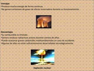Ventajas Produce mucha energía de forma continua. No genera emisiones de gases de efecto invernadero durante su funcionamiento. Desventajas Su combustible es limitado. Genera residuos radiactivos activos durante cientos de años. Puede ocasionar graves catástrofes medioambientales en caso de accidente. Algunas de ellas no están suficientemente desarrolladas tecnológicamente. Exploción nuclear 
