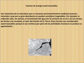 Fuentes de energía autorrenovables.   Son elementos de la naturaleza que se renuevan permanentemente mediante procesos naturales o que por su gran abundancia se pueden considerar inagotables. Por ejemplo, la radiación solar, los vientos, el movimiento del agua (en la corriente de un río o en las mareas, las lluvias y las nevadas), el calor del interior de la Tierra. Estas fuentes son consideradas autorrenovables porque el uso continuo por parte de las actividades humanas no produce su agotamiento.- 
