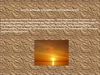 Fuentes de energía renovables sin intervención humana . Son los recursos naturales de composición orgánica – tanto vegetales como humanos-, que pueden ser renovados y acrecentados por la acción natural. Tal es el caso de biomasa, que es la cantidad de materia orgánica que constituye a los seres vivos, el metano emitido por ciertos residuos animales; por ejemplo, la biomasa que forma un bosque puede ser renovada mediante la reforestación. 