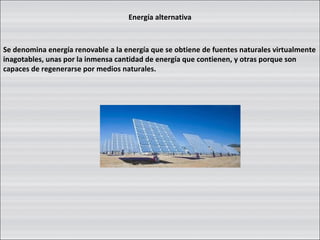 Energía alternativa Se denomina energía renovable a la energía que se obtiene de fuentes naturales virtualmente inagotables, unas por la inmensa cantidad de energía que contienen, y otras porque son capaces de regenerarse por medios naturales. 