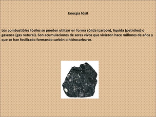 Energía fósil Los combustibles fósiles se pueden utilizar en forma sólida (carbón), líquida (petróleo) o gaseosa (gas natural). Son acumulaciones de seres vivos que vivieron hace millones de años y que se han fosilizado formando carbón o hidrocarburos . 