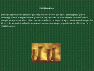 Energía nuclear El núcleo atómico de elementos pesados como el uranio, puede ser desintegrado (fisión nuclear) y liberar energía radiante y cinética. Las centrales termonucleares aprovechan esta energía para producir electricidad mediante turbinas de vapor de agua. Se obtiene al romper los átomos de minerales radiactivos en reacciones en cadena que se producen en el interior de un reactor nuclear. 