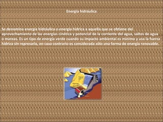 Energía hidráulica Se denomina energía hidráulica o energía hídrica a aquella que se obtiene del aprovechamiento de las energías cinética y potencial de la corriente del agua, saltos de agua o mareas. Es un tipo de energía verde cuando su impacto ambiental es mínimo y usa la fuerza hídrica sin represarla, en caso contrario es considerada sólo una forma de energía renovable. 