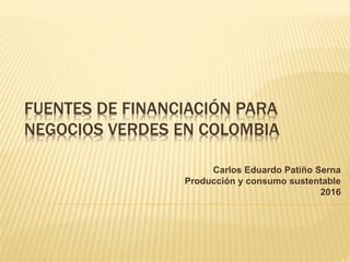 FUENTES DE FINANCIACIÓN PARA
NEGOCIOS VERDES EN COLOMBIA
Carlos Eduardo Patiño Serna
Producción y consumo sustentable
2016
 