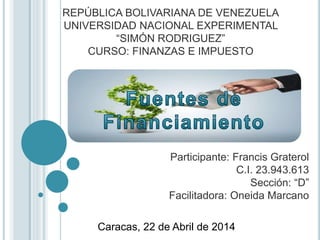 REPÚBLICA BOLIVARIANA DE VENEZUELA
UNIVERSIDAD NACIONAL EXPERIMENTAL
“SIMÓN RODRIGUEZ”
CURSO: FINANZAS E IMPUESTO
Participante: Francis Graterol
C.I. 23.943.613
Sección: “D”
Facilitadora: Oneida Marcano
Caracas, 22 de Abril de 2014
 