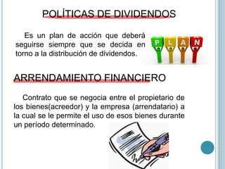 POLÍTICAS DE DIVIDENDOS
Es un plan de acción que deberá
seguirse siempre que se decida en
torno a la distribución de dividendos.
ARRENDAMIENTO FINANCIERO
Contrato que se negocia entre el propietario de
los bienes(acreedor) y la empresa (arrendatario) a
la cual se le permite el uso de esos bienes durante
un período determinado.
 