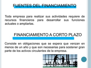 FUENTES DEL FINANCIAMIENTO
Toda empresa para realizar sus actividades requiere de
recursos financieros para desarrollar sus funciones
actuales o ampliarlas.
FINANCIAMIENTO A CORTO PLAZO
Consiste en obligaciones que se espera que venzan en
menos de un año y que son necesarias para sostener gran
parte de los activos circulantes de la empresa.
 