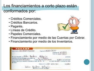 • Créditos Comerciales.
• Créditos Bancarios.
• Pagarés.
• Líneas de Crédito.
• Papeles Comerciales.
• Financiamiento por medio de las Cuentas por Cobrar.
• Financiamiento por medio de los Inventarios.
Los financiamientos a corto plazo están
conformados por:
 