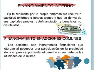 FINANCIAMIENTO INTERNO
Es la realizada por la propia empresa sin recurrir a
capitales externos o fondos ajenos y que se deriva de
sus capitales propios, autofinanciación y beneficios no
distribuidos.
FINANCIAMIENTO EN ACCIONES COMUNES
Las acciones son instrumentos financieros que
otorgan al poseedor una participación en la propiedad
de la empresa y, por ende, el derecho a una parte de las
utilidades de la misma.
 