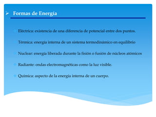  Formas de Energía
 Eléctrica: existencia de una diferencia de potencial entre dos puntos.
 Térmica: energía interna de un sistema termodinámico en equilibrio
 Nuclear: energía liberada durante la fisión o fusión de núcleos atómicos
 Radiante: ondas electromagnéticas como la luz visible.
 Química: aspecto de la energía interna de un cuerpo.
 