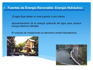  Fuentes de Energía Renovable: Energía Hidráulica
 El agua fluye desde un nivel superior a otro inferior.
 aprovechamiento de la energía potencial del agua para producir
energía eléctrica utilizable.
 El conjunto de instalaciones se denomina central hidroeléctrica.
 