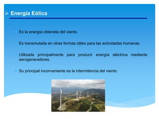  Energía Eólica
 Es la energía obtenida del viento.
 Es transmutada en otras formas útiles para las actividades humanas
 Utilizada principalmente para producir energía eléctrica mediante
aerogeneradores.
 Su principal inconveniente es la intermitencia del viento.
 