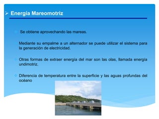  Energía Mareomotriz
 Se obtiene aprovechando las mareas.
 Mediante su empalme a un alternador se puede utilizar el sistema para
la generación de electricidad.
 Otras formas de extraer energía del mar son las olas, llamada energía
undimotriz.
 Diferencia de temperatura entre la superficie y las aguas profundas del
océano
 