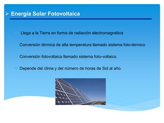  Energía Solar Fotovoltaica
 Llega a la Tierra en forma de radiación electromagnética
 Conversión térmica de alta temperatura llamado sistema foto-térmico
 Conversión fotovoltaica llamado sistema foto-voltaico.
 Depende del clima y del número de horas de Sol al año.
 