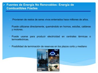  Fuentes de Energía No Renovables: Energía de
Combustibles Fósiles
 Provienen de restos de seres vivos enterrados hace millones de años.
 Puede utilizarse directamente, quemándolo en hornos, estufas, calderas
y motores.
 Puede usarse para producir electricidad en centrales térmicas o
termoeléctricas.
 Posibilidad de terminación de reservas en los plazos corto y mediano
 