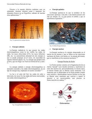 Universidad Técnica Particular de Loja. 2
Gracias a la energía eléctrica podemos usar un
ordenador, iluminar nuestras casas y mantener los
alimentos frescos en un frigorífico, además de muchas
otras aplicaciones. [1]
Fig. 2 La generación de energía eléctrica
· Energía radiante
La Energía radiante es la que poseen las ondas
electromagnéticas como la luz visible, las ondas de
radio, los rayos ultravioleta (UV), los rayos infrarrojo
(IR), etc. La característica principal de esta energía es
que se puede propagar en el vacío, sin necesidad de
soporte material alguno. Ej.: La energía que proporciona
el Sol y que nos llega a la Tierra en forma de luz y calor.
[1]
La energía radiante o energía electromagnética se
encuentra asociada a las ondas electromagnéticas. Es un
tipo de energía muy empleado en nuestra sociedad. [1]
La luz y el calor del Sol, las ondas de radio y
televisión, los rayos X o las ondas del horno microondas,
son ondas electromagnéticas. [1]
Fig. 3 Energía Radiante (Fuente El sol)
· Energía química
La Energía química es la que se produce en las
reacciones químicas. Una pila o una batería poseen este
tipo de energía. Ej.: La que posee el carbón y que se
manifiesta al quemarlo. [1]
Fig. 4 Carbón (Energía Química)
· Energía nuclear
La Energía nuclear es la energía almacenada en el
núcleo de los átomos y que se libera en las reacciones
nucleares de fisión y de fusión, ej.: la energía del uranio,
que se manifiesta en los reactores nucleares. [1]
- Energía Nuclear de fisión
La Fisión nuclear consiste en la fragmentación de un
núcleo "pesado" (con muchos protones y neutrones) en
otros dos núcleos de, aproximadamente, la misma masa,
al mismo tiempo que se liberan varios neutrones. Los
neutrones que se desprenden en la fisión pueden romper
otros núcleos y desencadenar nuevas fisiones en las que
se liberan otros neutrones que vuelven a repetir el
proceso y así sucesivamente, este proceso se
llama reacción en cadena. [1]
-
-
-
 