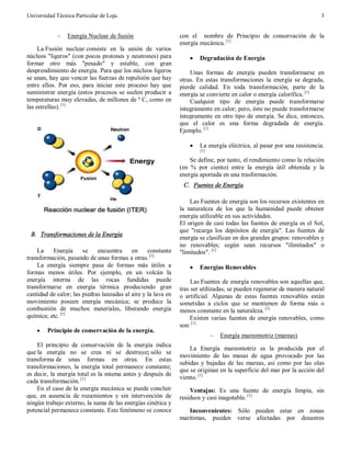 Universidad Técnica Particular de Loja. 3
- Energía Nuclear de fusión
La Fusión nuclear consiste en la unión de varios
núcleos "ligeros" (con pocos protones y neutrones) para
formar otro más "pesado" y estable, con gran
desprendimiento de energía. Para que los núcleos ligeros
se unan, hay que vencer las fuerzas de repulsión que hay
entre ellos. Por eso, para iniciar este proceso hay que
suministrar energía (estos procesos se suelen producir a
temperaturas muy elevadas, de millones de º C, como en
las estrellas). [1]
B. Transformaciones de la Energía
La Energía se encuentra en constante
transformación, pasando de unas formas a otras. [1]
La energía siempre pasa de formas más útiles a
formas menos útiles. Por ejemplo, en un volcán la
energía interna de las rocas fundidas puede
transformarse en energía térmica produciendo gran
cantidad de calor; las piedras lanzadas al aire y la lava en
movimiento poseen energía mecánica; se produce la
combustión de muchos materiales, liberando energía
química; etc. [1]
· Principio de conservación de la energía.
El principio de conservación de la energía indica
que la energía no se crea ni se destruye; sólo se
transforma de unas formas en otras. En estas
transformaciones, la energía total permanece constante;
es decir, la energía total es la misma antes y después de
cada transformación. [1]
En el caso de la energía mecánica se puede concluir
que, en ausencia de rozamientos y sin intervención de
ningún trabajo externo, la suma de las energías cinética y
potencial permanece constante. Este fenómeno se conoce
con el nombre de Principio de conservación de la
energía mecánica. [1]
· Degradación de Energía
Unas formas de energía pueden transformarse en
otras. En estas transformaciones la energía se degrada,
pierde calidad. En toda transformación, parte de la
energía se convierte en calor o energía calorífica. [1]
Cualquier tipo de energía puede transformarse
íntegramente en calor; pero, éste no puede transformarse
íntegramente en otro tipo de energía. Se dice, entonces,
que el calor es una forma degradada de energía.
Ejemplo. [1]
· La energía eléctrica, al pasar por una resistencia.
[1]
Se define, por tanto, el rendimiento como la relación
(en % por ciento) entre la energía útil obtenida y la
energía aportada en una trasformación.
C. Fuentes de Energía
Las Fuentes de energía son los recursos existentes en
la naturaleza de los que la humanidad puede obtener
energía utilizable en sus actividades.
El origen de casi todas las fuentes de energía es el Sol,
que "recarga los depósitos de energía". Las fuentes de
energía se clasifican en dos grandes grupos: renovables y
no renovables; según sean recursos "ilimitados" o
"limitados". [1]
· Energías Renovables
Las Fuentes de energía renovables son aquellas que,
tras ser utilizadas, se pueden regenerar de manera natural
o artificial. Algunas de estas fuentes renovables están
sometidas a ciclos que se mantienen de forma más o
menos constante en la naturaleza. [1]
Existen varias fuentes de energía renovables, como
son: [1]
- Energía mareomotriz (mareas)
La Energía mareomotriz es la producida por el
movimiento de las masas de agua provocado por las
subidas y bajadas de las mareas, así como por las olas
que se originan en la superficie del mar por la acción del
viento. [1]
Ventajas: Es una fuente de energía limpia, sin
residuos y casi inagotable. [1]
Inconvenientes: Sólo pueden estar en zonas
marítimas, pueden verse afectadas por desastres
 