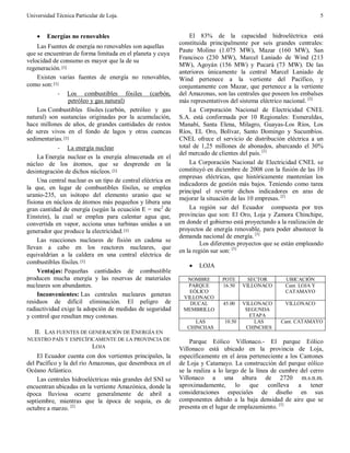 Universidad Técnica Particular de Loja. 5
· Energías no renovables
Las Fuentes de energía no renovables son aquellas
que se encuentran de forma limitada en el planeta y cuya
velocidad de consumo es mayor que la de su
regeneración.[1]
Existen varias fuentes de energía no renovables,
como son:[1]
- Los combustibles fósiles (carbón,
petróleo y gas natural)
Los Combustibles fósiles (carbón, petróleo y gas
natural) son sustancias originadas por la acumulación,
hace millones de años, de grandes cantidades de restos
de seres vivos en el fondo de lagos y otras cuencas
sedimentarias.[1]
- La energía nuclear
La Energía nuclear es la energía almacenada en el
núcleo de los átomos, que se desprende en la
desintegración de dichos núcleos. [1]
Una central nuclear es un tipo de central eléctrica en
la que, en lugar de combustibles fósiles, se emplea
uranio-235, un isótopo del elemento uranio que se
fisiona en núcleos de átomos más pequeños y libera una
gran cantidad de energía (según la ecuación E = mc2
de
Einstein), la cual se emplea para calentar agua que,
convertida en vapor, acciona unas turbinas unidas a un
generador que produce la electricidad.[1]
Las reacciones nucleares de fisión en cadena se
llevan a cabo en los reactores nucleares, que
equivaldrían a la caldera en una central eléctrica de
combustibles fósiles.[1]
Ventajas: Pequeñas cantidades de combustible
producen mucha energía y las reservas de materiales
nucleares son abundantes.
Inconvenientes: Las centrales nucleares generan
residuos de difícil eliminación. El peligro de
radiactividad exige la adopción de medidas de seguridad
y control que resultan muy costosas.
II. LAS FUENTES DE GENERACIÓN DE ENERGÍA EN
NUESTRO PAÍS Y ESPECÍFICAMENTE DE LA PROVINCIA DE
LOJA
El Ecuador cuenta con dos vertientes principales, la
del Pacífico y la del río Amazonas, que desemboca en el
Océano Atlántico.
Las centrales hidroeléctricas más grandes del SNI se
encuentran ubicadas en la vertiente Amazónica, donde la
época lluviosa ocurre generalmente de abril a
septiembre, mientras que la época de sequía, es de
octubre a marzo. [2]
El 83% de la capacidad hidroeléctrica está
constituida principalmente por seis grandes centrales:
Paute Molino (1.075 MW), Mazar (160 MW), San
Francisco (230 MW), Marcel Laniado de Wind (213
MW), Agoyán (156 MW) y Pucará (73 MW). De las
anteriores únicamente la central Marcel Laniado de
Wind pertenece a la vertiente del Pacífico, y
conjuntamente con Mazar, que pertenece a la vertiente
del Amazonas, son las centrales que poseen los embalses
más representativos del sistema eléctrico nacional. [2]
La Corporación Nacional de Electricidad CNEL
S.A. está conformada por 10 Regionales: Esmeraldas,
Manabí, Santa Elena, Milagro, Guayas-Los Ríos, Los
Ríos, EL Oro, Bolívar, Santo Domingo y Sucumbíos.
CNEL ofrece el servicio de distribución eléctrica a un
total de 1,25 millones de abonados, abarcando el 30%
del mercado de clientes del país. [2]
La Corporación Nacional de Electricidad CNEL se
constituyó en diciembre de 2008 con la fusión de las 10
empresas eléctricas, que históricamente mantenían los
indicadores de gestión más bajos. Teniendo como tarea
principal el revertir dichos indicadores en aras de
mejorar la situación de las 10 empresas. [2]
La región sur del Ecuador compuesta por tres
provincias que son: El Oro, Loja y Zamora Chinchipe,
en donde el gobierno está proyectando a la realización de
proyectos de energía renovable, para poder abastecer la
demanda nacional de energía. [3]
Los diferentes proyectos que se están empleando
en la región sur son: [3]
· LOJA
Parque Eólico Villonaco.- El parque Eólico
Villonaco está ubicado en la provincia de Loja,
específicamente en el área perteneciente a los Cantones
de Loja y Catamayo. La construcción del parque eólico
se la realiza a lo largo de la línea de cumbre del cerro
Villonaco a una altura de 2720 m.s.n.m.
aproximadamente, lo que conlleva a tener
consideraciones especiales de diseño en sus
componentes debido a la baja densidad de aire que se
presenta en el lugar de emplazamiento. [3]
NOMBRE POTE SECTOR UBICACIÓN
PARQUE
EÓLICO
VILLONACO
16.50 VILLONACO Cant. LOJA Y
CATAMAYO
DUCAL
MEMBRILLO
45.00 VILLONACO
SEGUNDA
ETAPA
VILLONACO
LAS
CHINCHAS
10.50 LAS
CHINCHES
Cant. CATAMAYO
 