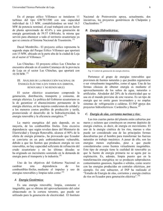 Universidad Técnica Particular de Loja. 6
En el parque eólico Villonaco se instalaron 11
turbinas del tipo GW70/1500 con una capacidad
individual de 1.5 MW, contabilizándose un total 16.5
MW de potencia nominal, el cual trabajará con un factor
de planta aproximado de 42.6% y una generación de
energía garantizada de 59.57 GWh/año, la misma que
servirá para abastecer a todo el territorio ecuatoriano ya
que se conecta al Sistema Nacional de Trasmisión. [3]
Ducal Membrillo.- El proyecto eólico representa la
segunda etapa del Parque Eólico Villonaco que aportará
con 15 MW, ubicado en la parte alta de la ciudad de Loja
en el sector el Villonaco. [3]
Las Chinchas.- El proyecto eólico Las Chinchas se
encuentra ubicado en el cantón Catamayo de la provincia
de Loja en el sector Las Chinchas, que aportará con
10.50 MW. [3]
III. ANÁLISIS DE LA PRODUCCIÓN NACIONAL DE
ENERGÍA ELÉCTRICA (EN TODOS SUS ÁMBITOS,
RENOVABLE Y NO RENOVABLE)
El sector eléctrico ecuatoriano comprende la
generación, distribución, transporte y consumo, de
energía eléctrica. La política del Gobierno ecuatoriano es
la de garantizar el abastecimiento permanente de la
energía eléctrica, en las mejores condiciones de calidad y
a los menores costos posibles de producción y tarifa,
promoviendo el desarrollo de la hidroelectricidad, la
energía renovable y la eficiencia energética. [4]
La matriz energética del país depende, en su
mayoría, de los combustibles fósiles. Esta excesiva
dependencia -que según revelan datos del Ministerio de
Electricidad y Energía Renovable, alcanza el 80% de la
oferta de energía primaria-, ha provocado que Ecuador
se convierta en un país ambientalmente vulnerable,
debido a que las fuentes que producen energía no son
renovables, no hay capacidad suficiente de refinación del
crudo ecuatoriano y en las últimas décadas se
ha originado un incremento sostenido en la demanda de
energía para el transporte y la industria. [4]
Uno de los objetivos del Gobierno Nacional es
cambiar esta dependencia de los
combustibles fósiles, mediante el impulso y uso de
energías renovables y limpias tales como: [4]
A. Energía Geotérmica:
Es una energía renovable, limpia, constante e
inagotable, que se obtiene del aprovechamiento del calor
almacenado en la corteza terrestre, que puede ser
utilizado para la generación de electricidad. El Instituto
Nacional de Preinversión apoya, actualmente, dos
iniciativas, los proyectos geotérmicos de Chalpatán y
Chachimbiro. [4]
B. Energía Hidroeléctrica:
Fig. 6 Central de generación de energía eléctrica.
Pertenece al grupo de energías renovables que
provienen de fuentes naturales y que pueden regenerarse
o ser virtualmente inagotables, como el agua. Una de las
formas clásicas de obtener energía es mediante el
aprovechamiento de los saltos de agua, naturales o
artificiales. Alrededor del 20% de la electricidad que se
usa en el mundo proviene de este recurso. Es un tipo de
energía que no emite gases invernadero y no emplea
sistemas de refrigeración o calderas. El INP apoya dos
proyectos hidroeléctricos: Cardenillo y Baeza. [4]
C. Energía de olas, corrientes marinas y ríos:
Las tres cuartas partes del planeta están cubiertas por
mares y océanos que constituyen un enorme depósito de
energía cinética, es decir, de energía en movimiento. El
uso de la energía cinética de los ríos, mareas u olas
puede ser considerado una de las principales formas
descubiertas por el hombre para transformar las fuerzas
naturales en trabajo mecánico. A pesar de ello, son las
energías menos exploradas, pese a que puede
considerárselas como fuentes virtualmente inagotables.
Este tipo de energía tiene la cualidad de renovable ya
que la fuente de energía primaria no se agota por su
explotación. Es, además, limpia puesto que en la
transformación energética no se producen subproductos
contaminantes gaseosos, líquidos o sólidos, como ocurre
con las energías producidas en centrales eléctricas, por
ejemplo. En este subsector, el INP ha realizado el
“Estudio de Energía de olas, corrientes y energía cinética
de ríos en Ecuador para generación eléctrica”. [4]
 