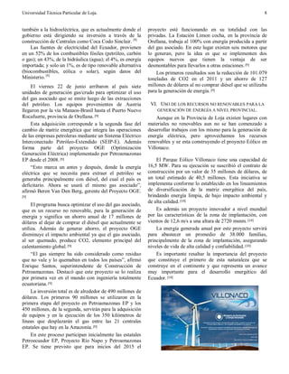 Universidad Técnica Particular de Loja. 8
también a la hidroeléctrica, que es actualmente donde el
gobierno está dirigiendo su inversión a través de la
construcción de Centrales como Coca Codo Sinclair. [8]
Las fuentes de electricidad del Ecuador, provienen
en un 52% de los combustibles fósiles (petróleo, carbón
o gas); un 43%, de la hidráulica (agua); el 4%, es energía
importada; y solo un 1%, es de tipo renovable alternativa
(biocombustibles, eólica o solar), según datos del
Ministerio. [8]
El viernes 22 de junio arribaron al país siete
unidades de generación gas/crudo para optimizar el uso
del gas asociado que se emite luego de las extracciones
del petróleo. Los equipos provenientes de Austria
llegaron por la vía Manaos-Brasil hasta el Puerto Nuevo
Rocafuerte, provincia de Orellana.[9]
Esta adquisición corresponde a la segunda fase del
cambio de matriz energética que integra las operaciones
de las empresas petroleras mediante un Sistema Eléctrico
Interconectado Petróleo-Extendido (SEIP-E). Además
forma parte del proyecto OGE (Optimización
Generación Eléctrica) implementado por Petroamazonas
EP desde el 2008.[9]
“Esto marca un antes y después, donde la energía
eléctrica que se necesita para extraer el petróleo se
generaba principalmente con diésel, del cual el país es
deficitario. Ahora se usará el mismo gas asociado”,
afirmó Beren Van Den Berg, gerente del Proyecto OGE.
[9]
El programa busca optimizar el uso del gas asociado,
que es un recurso no renovable, para la generación de
energía y significa un ahorro anual de 17 millones de
dólares al dejar de comprar el diésel que actualmente se
utiliza. Además de generar ahorro, el proyecto OGE
disminuye el impacto ambiental ya que el gas asociado,
al ser quemado, produce CO2, elemento principal del
calentamiento global.[9]
“El gas siempre ha sido considerado como residuo
que no vale y lo quemaban en todos los países”, afirmó
Enrique Santos, superintendente de Construcción de
Petroamazonas. Destacó que este proyecto se lo realiza
por primera vez en el mundo con ingeniería totalmente
ecuatoriana.[9]
La inversión total es de alrededor de 490 millones de
dólares. Los primeros 90 millones se utilizaron en la
primera etapa del proyecto en Petroamazonas EP y los
450 millones, de la segunda, servirán para la adquisición
de equipos y en la ejecución de los 350 kilómetros de
líneas que desplazarán el gas entre las 21 centrales
estatales que hay en la Amazonía.[9]
En este proceso participan inicialmente las estatales
Petroecuador EP, Proyecto Río Napo y Petroamazonas
EP. Se tiene previsto que para inicios del 2015 el
proyecto esté funcionando en su totalidad con las
privadas. La Estación Limon cocha, en la provincia de
Orellana, trabaja al 100% con energía producida a partir
del gas asociado. En este lugar existen seis motores que
lo generan, pero la idea es que se implementen dos
equipos nuevos que tienen la ventaja de ser
desmontables para llevarlos a otras estaciones.[9]
Los primeros resultados son la reducción de 101.079
toneladas de CO2 en el 2011 y un ahorro de 127
millones de dólares al no comprar diésel que se utilizaba
para la generación de energía.[9]
VI. USO DE LOS RECURSOS NO RENOVABLES PARA LA
GENERACIÓN DE ENERGÍA A NIVEL PROVINCIAL.
Aunque en la Provincia de Loja existen lugares con
materiales no renovables aun no se han comenzado a
desarrollar trabajos con los mismo para la generación de
energía eléctrica, pero aprovechamos los recursos
renovables y se esta construyendo el proyecto Eólico en
Villonaco.
El Parque Eólico Villonaco tiene una capacidad de
16,5 MW. Para su ejecución se suscribió el contrato de
construcción por un valor de 35 millones de dólares, de
un total estimado de 40,5 millones. Esta iniciativa se
implementa conforme lo establecido en los lineamientos
de diversificación de la matriz energética del país,
brindando energía limpia, de bajo impacto ambiental y
de alta calidad.[10]
Es además un proyecto innovador a nivel mundial
por las características de la zona de implantación, con
vientos de 12,6 m/s a una altura de 2720 msnm. [10]
La energía generada anual por este proyecto servirá
para abastecer un promedio de 38.000 familias,
principalmente de la zona de implantación, asegurando
niveles de vida de alta calidad y confiabilidad.[10]
Es importante resaltar la importancia del proyecto
que constituye el primero de esta naturaleza que se
construye en el continente y que representa un avance
muy importante para el desarrollo energético del
Ecuador.[10]
 