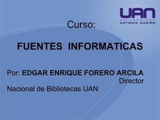 Curso: FUENTES  INFORMATICAS   Por:  EDGAR ENRIQUE FORERO ARCILA  Director Nacional de Bibliotecas UAN  