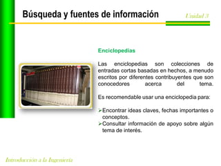 Búsqueda y fuentes de información

Unidad 3

Enciclopedias
Las enciclopedias son colecciones de
entradas cortas basadas en hechos, a menudo
escritos por diferentes contribuyentes que son
conocedores
acerca
del
tema.

Es recomendable usar una enciclopedia para:
Encontrar ideas claves, fechas importantes o
conceptos.
Consultar información de apoyo sobre algún
tema de interés.

Introducción a la Ingeniería

 
