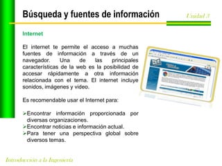 Búsqueda y fuentes de información
Internet
El internet te permite el acceso a muchas
fuentes de información a través de un
navegador.
Una
de
las
principales
características de la web es la posibilidad de
accesar rápidamente a otra información
relacionada con el tema. El internet incluye
sonidos, imágenes y video.
Es recomendable usar el Internet para:
Encontrar información proporcionada por
diversas organizaciones.
Encontrar noticias e información actual.
Para tener una perspectiva global sobre
diversos temas.

Introducción a la Ingeniería

Unidad 3

 
