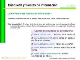 Búsqueda y fuentes de información

Unidad 3

Cómo validar las fuentes de información?
Toda fuente de información que se obtenga debe proporcionar ciertos valores importantes:

Valor de autoridad.- El origen de la fuente debe ser auténtico, así como la validez científica e
intelectual del autor o autores. De los autores que se encuentren, se va a preferir al que tenga
mayor crédito.

Introducción a la Ingeniería

http://www.desi.iteso.mx/elec/instru/IC2.pdf

 