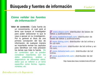 Búsqueda y fuentes de información

Unidad 3

Cómo validar las fuentes
de información?
Valor de contenido.- Cada fuente da
un conocimiento, el cual será el
tema que busque el investigador
para poder seleccionar lo que le
vaya a apoyar en su investigación.
Por lo general el título da una
primera concepción del tipo de
información, de cualquier manera
es importante revisar los capítulos
para identificar con más precisión
los temas que trata la fuente. De
los contenidos que se pueden
considerar importantes son los
datos estadísticos, análisis y
diagnósticos de diferentes datos;
datos que se refieren a un tema
específico como fechas, lugares,
nombres, etc.

Introducción a la Ingeniería

http://www.desi.iteso.mx/elec/instru/IC2.pdf

 