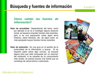 Búsqueda y fuentes de información
Cómo validar las fuentes de
información?
Valor de actualidad.- Dependiendo del tema, como
por ejemplo si se va a investigar alguna situación
social, se requiere consultar fuentes más recientes,
pero si es una exploración sobre algún tema
histórico, obras literarias, etc. de algún autor, es
más apropiado buscar fuentes menos recientes.

Valor de extensión.- Es una guía en el sentido de la
profundidad de la información a buscar. Si se
requiere saber sobre algo conciso, se buscará
alguna obra que esté compuesta por un resumen
del contenido; si se necesita de un conocimiento
más amplio, es preciso buscar una fuente que se
constituya de varios tomos o volúmenes.

Introducción a la Ingeniería

Unidad 3

 