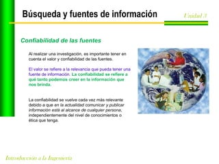 Búsqueda y fuentes de información
Confiabilidad de las fuentes
Al realizar una investigación, es importante tener en
cuenta el valor y confiabilidad de las fuentes.
El valor se refiere a la relevancia que pueda tener una
fuente de información. La confiabilidad se refiere a
qué tanto podemos creer en la información que
nos brinda.

La confiabilidad se vuelve cada vez más relevante
debido a que en la actualidad comunicar y publicar
información está al alcance de cualquier persona,
independientemente del nivel de conocimientos o
ética que tenga.

Introducción a la Ingeniería

Unidad 3

 
