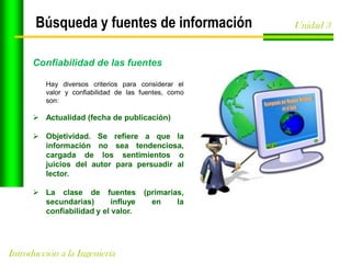 Búsqueda y fuentes de información
Confiabilidad de las fuentes
Hay diversos criterios para considerar el
valor y confiabilidad de las fuentes, como
son:

 Actualidad (fecha de publicación)
 Objetividad. Se refiere a que la
información no sea tendenciosa,
cargada de los sentimientos o
juicios del autor para persuadir al
lector.
 La clase de fuentes
secundarias)
influye
confiabilidad y el valor.

Introducción a la Ingeniería

(primarias,
en
la

Unidad 3

 