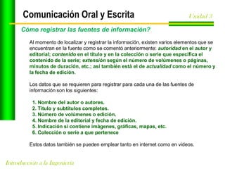 Comunicación Oral y Escrita

Unidad 3

Cómo registrar las fuentes de información?
Al momento de localizar y registrar la información, existen varios elementos que se
encuentran en la fuente como se comentó anteriormente: autoridad en el autor y
editorial; contenido en el título y en la colección o serie que especifica el
contenido de la serie; extensión según el número de volúmenes o páginas,
minutos de duración, etc.; así también está el de actualidad como el número y
la fecha de edición.
Los datos que se requieren para registrar para cada una de las fuentes de
información son los siguientes:
1. Nombre del autor o autores.
2. Título y subtítulos completos.
3. Número de volúmenes o edición.
4. Nombre de la editorial y fecha de edición.
5. Indicación si contiene imágenes, gráficas, mapas, etc.
6. Colección o serie a que pertenece
Estos datos también se pueden emplear tanto en internet como en videos.

Introducción a la Ingeniería

 