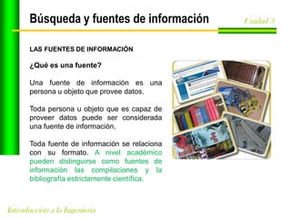 Búsqueda y fuentes de información
LAS FUENTES DE INFORMACIÓN

¿Qué es una fuente?
Una fuente de información es una
persona u objeto que provee datos.
Toda persona u objeto que es capaz de
proveer datos puede ser considerada
una fuente de información.

Toda fuente de información se relaciona
con su formato. A nivel académico
pueden distinguirse como fuentes de
información las compilaciones y la
bibliografía estrictamente científica.

Introducción a la Ingeniería

Unidad 3

 
