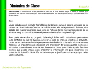 Dinámica de Clase

Unidad 3

Instrucciones: A continuación se te presenta un caso en el cual deberás elegir la fuente o fuentes que
consideres son las más pertinentes para realizar la investigación. No olvides justificar el por qué de la selección
de esa fuente.

Caso:

Laura estudia en el Instituto Tecnológico de Sonora; cursa el octavo semestre de la
carrera de Licenciado en Ciencias de la Educación, ella esta planeando titularse y ha
optado por realizar una tesis cuyo tema es “El uso de las nuevas tecnologías de la
información y la comunicación en el proceso de enseñanza-aprendizaje”.
Para poder desarrollar su proyecto debe elegir información actualizada pero sobre
todo confiable la cual le ayudará a llevar a cabo de manera efectiva el proyecto.
Laura se encuentra confundida porque no sabe de donde obtener la información que
necesita; Es importante que ella reciba una orientación de todas aquellas fuentes de
las cuales puede obtener información. Aconseja a Laura y escríbele aquella fuente o
fuentes que puede utilizar para encontrar la información útil para desarrollar su
proyecto de titulación. Nota: Es importante que le justifiques a Laura porque debe
usar esa fuente.

Introducción a la Ingeniería

 
