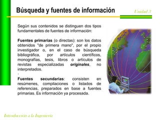 Búsqueda y fuentes de información
Según sus contenidos se distinguen dos tipos
fundamentales de fuentes de información:
Fuentes primarias (o directas): son los datos
obtenidos "de primera mano", por el propio
investigador o, en el caso de búsqueda
bibliográfica,
por
artículos
científicos,
monografías, tesis, libros o artículos de
revistas
especializadas
originales,
no
interpretados.
·
Fuentes
secundarias:
consisten
en
resúmenes, compilaciones o listados de
referencias, preparados en base a fuentes
primarias. Es información ya procesada.

Introducción a la Ingeniería

Unidad 3

 