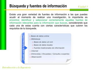 Búsqueda y fuentes de información

Unidad 3

Existe una gran variedad de fuentes de información a las que puedes
acudir al momento de realizar una investigación, lo importante es
encontrar, identificar y seleccionar correctamente aquellas fuentes de
información relevantes para la información que buscas, considerando que
cada una de estas cuenta con ciertas características que cubren los
requisitos de tu búsqueda.

Introducción a la Ingeniería

 