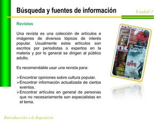 Búsqueda y fuentes de información
Revistas

Una revista es una colección de artículos e
imágenes de diversos tópicos de interés
popular. Usualmente estos artículos son
escritos por periodistas o expertos en la
materia y por lo general se dirigen al público
adulto.
Es recomendable usar una revista para:
Encontrar opiniones sobre cultura popular.
Encontrar información actualizada de ciertos
eventos.
Encontrar artículos en general de personas
que no necesariamente son especialistas en
el tema.

Introducción a la Ingeniería

Unidad 3

 